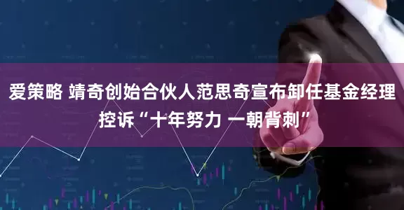 爱策略 靖奇创始合伙人范思奇宣布卸任基金经理 控诉“十年努力 一朝背刺”