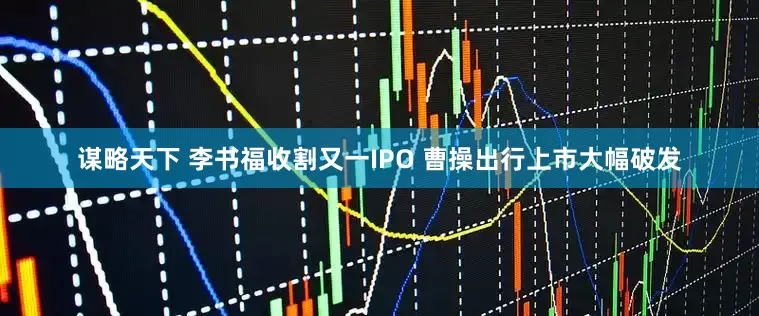 谋略天下 李书福收割又一IPO 曹操出行上市大幅破发