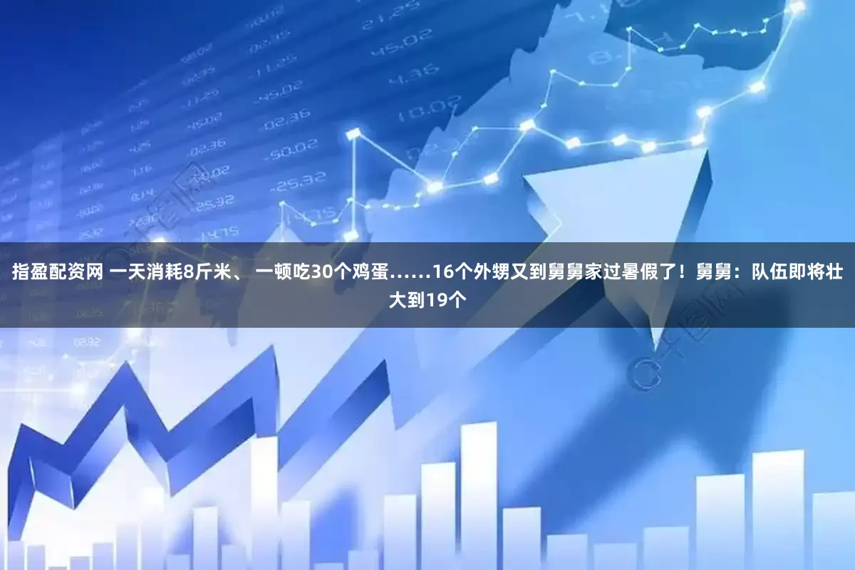 指盈配资网 一天消耗8斤米、 一顿吃30个鸡蛋……16个外甥又到舅舅家过暑假了！舅舅：队伍即将壮大到19个