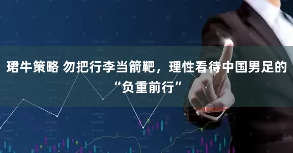 珺牛策略 勿把行李当箭靶，理性看待中国男足的“负重前行”