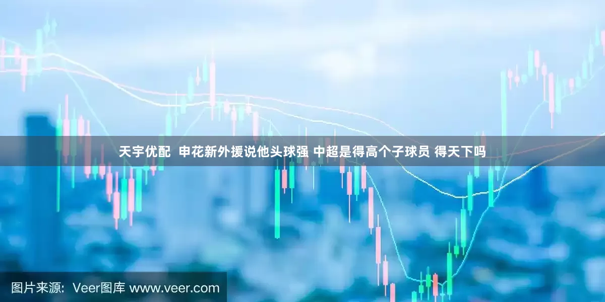 天宇优配  申花新外援说他头球强 中超是得高个子球员 得天下吗
