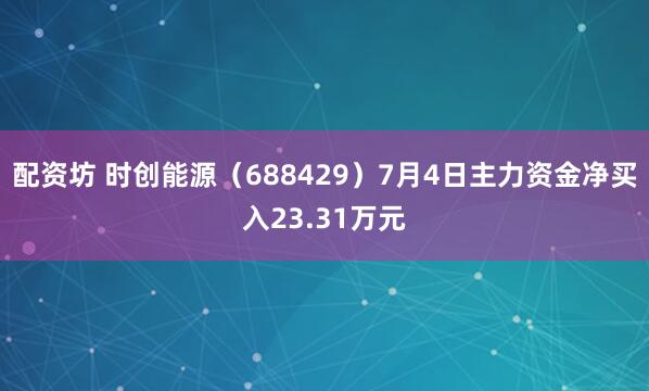 配资坊 时创能源（688429）7月4日主力资金净买入23.31万元
