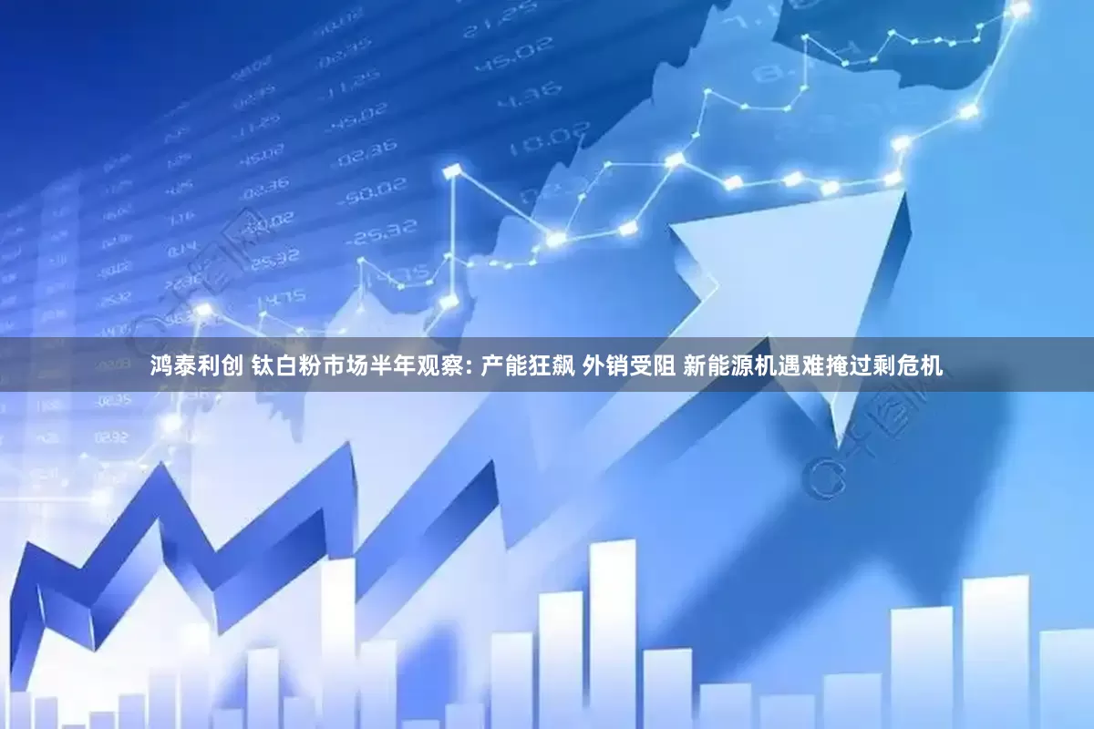 鸿泰利创 钛白粉市场半年观察: 产能狂飙 外销受阻 新能源机遇难掩过剩危机
