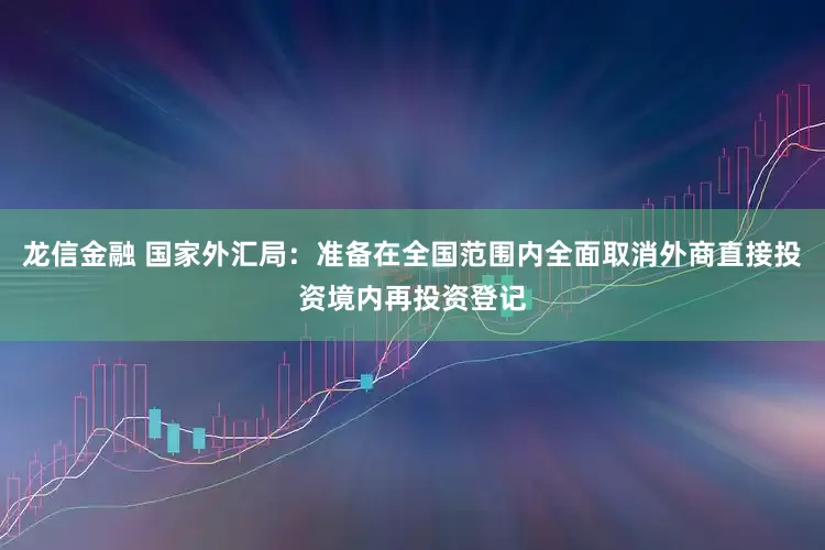 龙信金融 国家外汇局：准备在全国范围内全面取消外商直接投资境内再投资登记