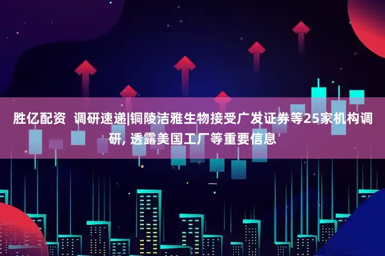 胜亿配资  调研速递|铜陵洁雅生物接受广发证券等25家机构调研, 透露美国工厂等重要信息