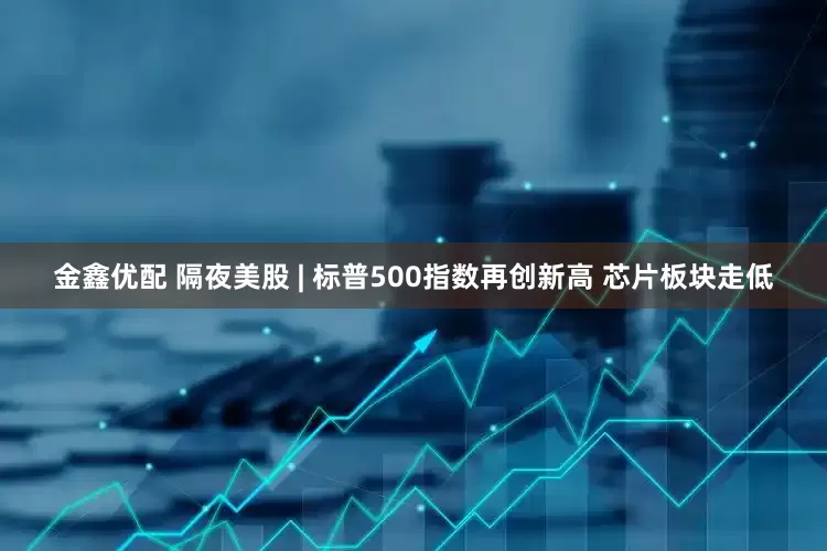 金鑫优配 隔夜美股 | 标普500指数再创新高 芯片板块走低