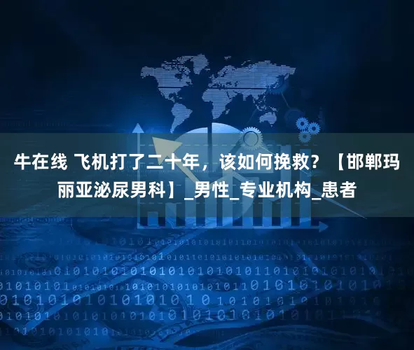 牛在线 飞机打了二十年，该如何挽救？【邯郸玛丽亚泌尿男科】_男性_专业机构_患者