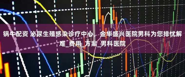 锅牛配资 泌尿生殖感染诊疗中心，金华盛兴医院男科为您排忧解难_费用_方案_男科医院