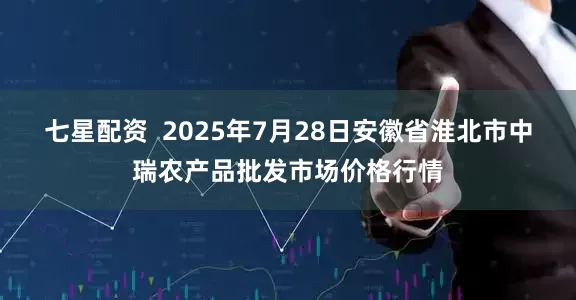 七星配资 2025年7月28日安徽省淮北市中瑞农产品批发市场价格行情