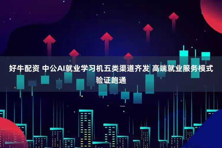 好牛配资 中公AI就业学习机五类渠道齐发 高端就业服务模式验证跑通