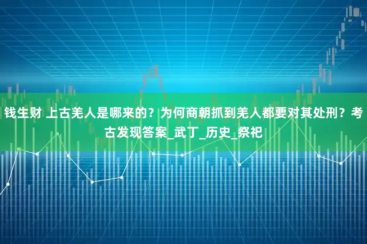 钱生财 上古羌人是哪来的？为何商朝抓到羌人都要对其处刑？考古发现答案_武丁_历史_祭祀