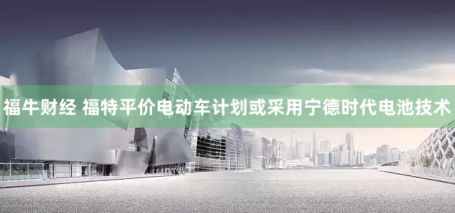 福牛财经 福特平价电动车计划或采用宁德时代电池技术