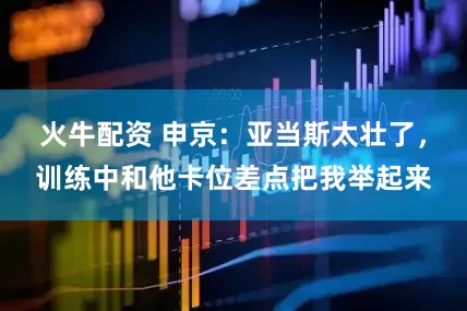 火牛配资 申京：亚当斯太壮了，训练中和他卡位差点把我举起来