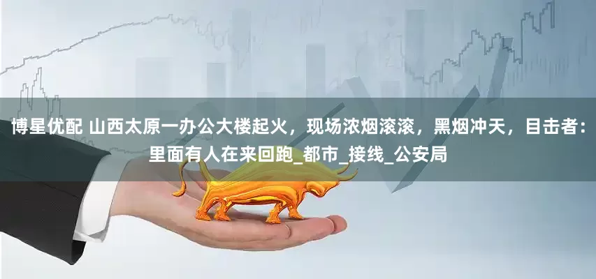 博星优配 山西太原一办公大楼起火，现场浓烟滚滚，黑烟冲天，目击者：里面有人在来回跑_都市_接线_公安局