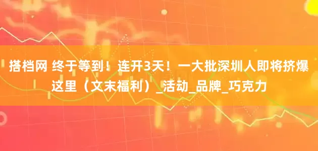搭档网 终于等到！连开3天！一大批深圳人即将挤爆这里（文末福利）_活动_品牌_巧克力