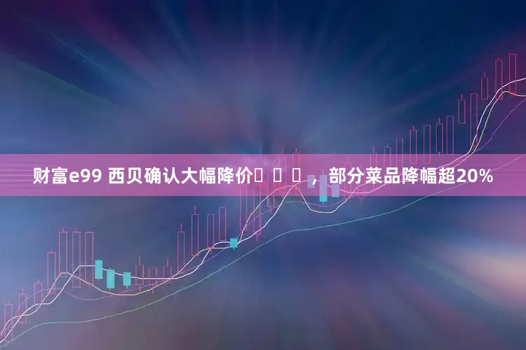 财富e99 西贝确认大幅降价​​​，部分菜品降幅超20%